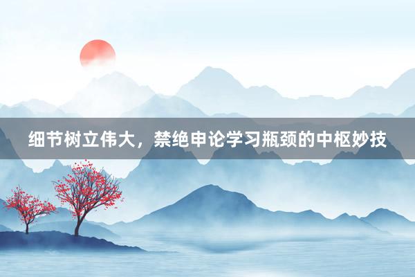 细节树立伟大，禁绝申论学习瓶颈的中枢妙技