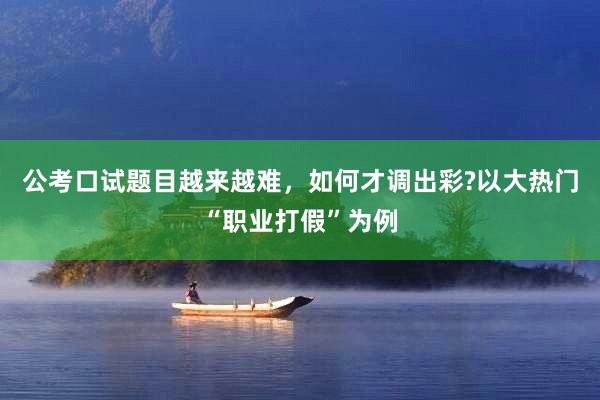 公考口试题目越来越难，如何才调出彩?以大热门“职业打假”为例