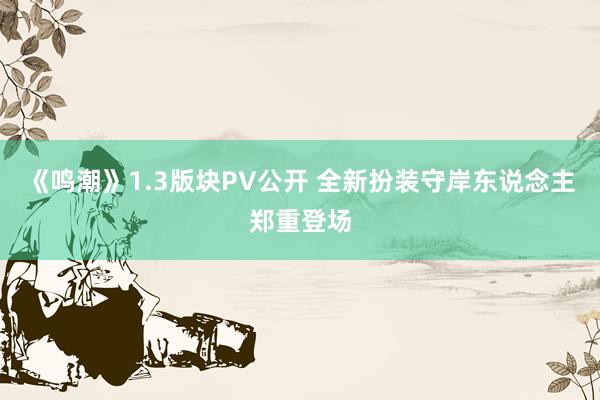 《鸣潮》1.3版块PV公开 全新扮装守岸东说念主郑重登场
