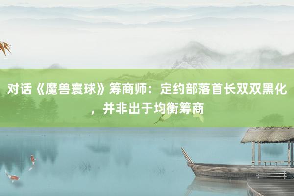 对话《魔兽寰球》筹商师：定约部落首长双双黑化，并非出于均衡筹商