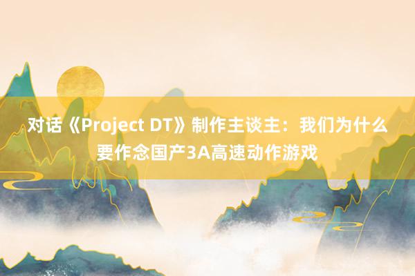 对话《Project DT》制作主谈主：我们为什么要作念国产3A高速动作游戏