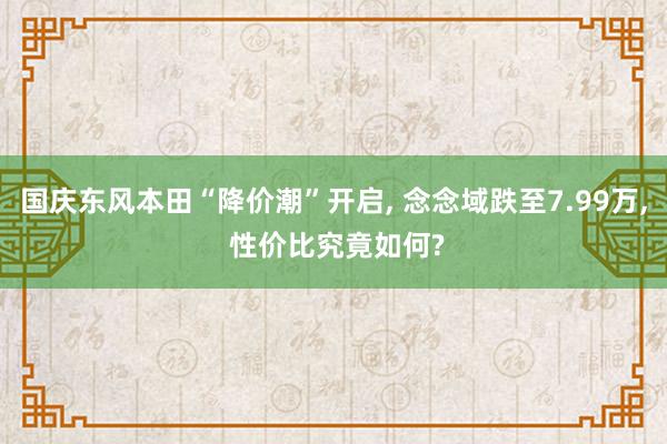 国庆东风本田“降价潮”开启, 念念域跌至7.99万, 性价比究竟如何?