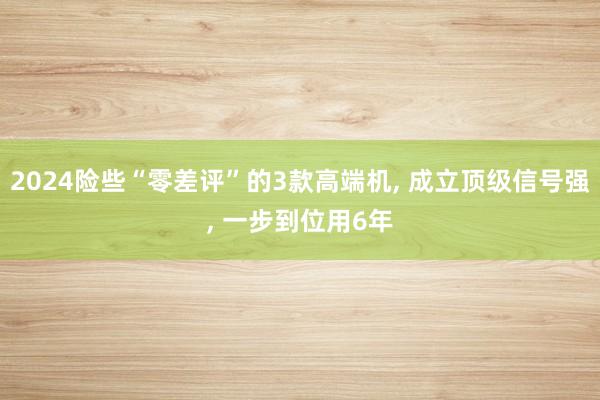 2024险些“零差评”的3款高端机, 成立顶级信号强, 一步到位用6年