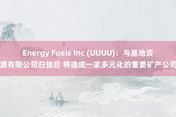 Energy Fuels Inc (UUUU)：与基地资源有限公司归拢后 将造成一家多元化的重要矿产公司