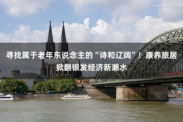 寻找属于老年东说念主的“诗和辽阔”！康养旅居掀翻银发经济新潮水