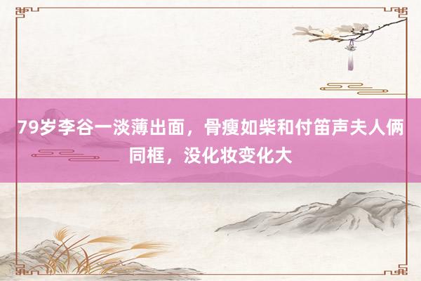 79岁李谷一淡薄出面，骨瘦如柴和付笛声夫人俩同框，没化妆变化大