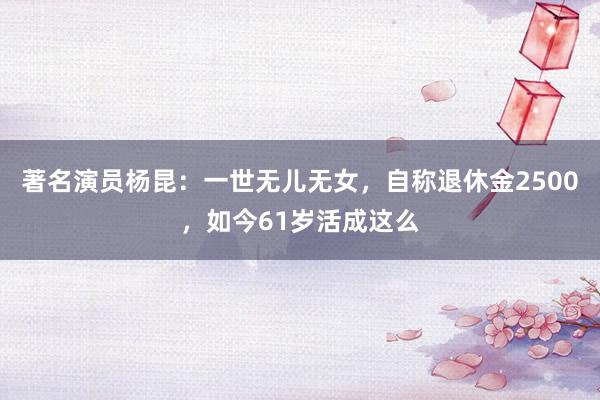 著名演员杨昆：一世无儿无女，自称退休金2500，如今61岁活成这么