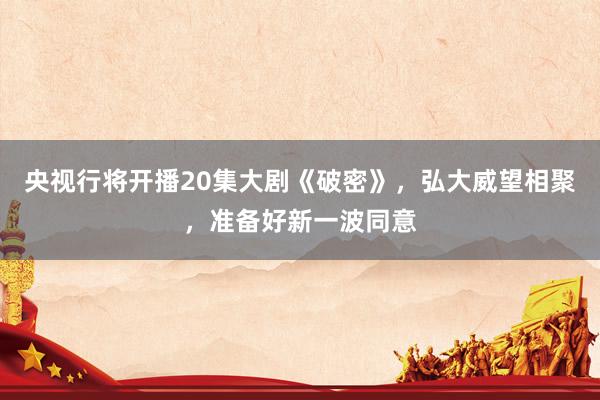 央视行将开播20集大剧《破密》，弘大威望相聚，准备好新一波同意