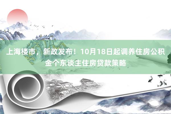 上海楼市，新政发布！10月18日起调养住房公积金个东谈主住房贷款策略
