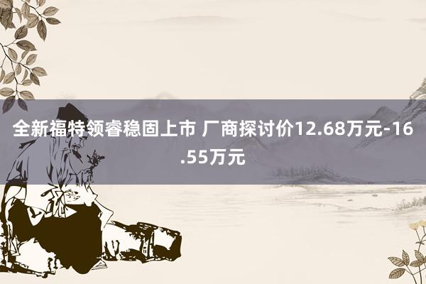 全新福特领睿稳固上市 厂商探讨价12.68万元-16.55万元