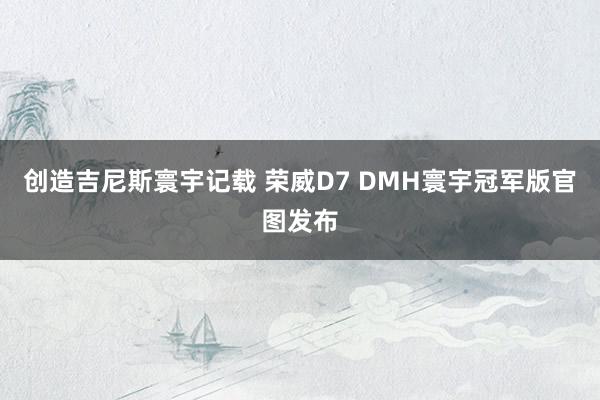 创造吉尼斯寰宇记载 荣威D7 DMH寰宇冠军版官图发布