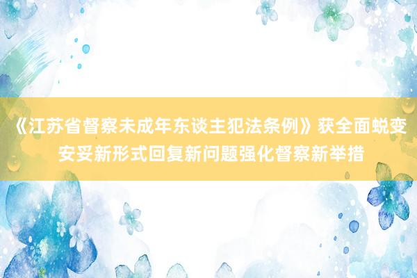 《江苏省督察未成年东谈主犯法条例》获全面蜕变 安妥新形式回复新问题强化督察新举措