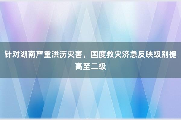 针对湖南严重洪涝灾害，国度救灾济急反映级别提高至二级