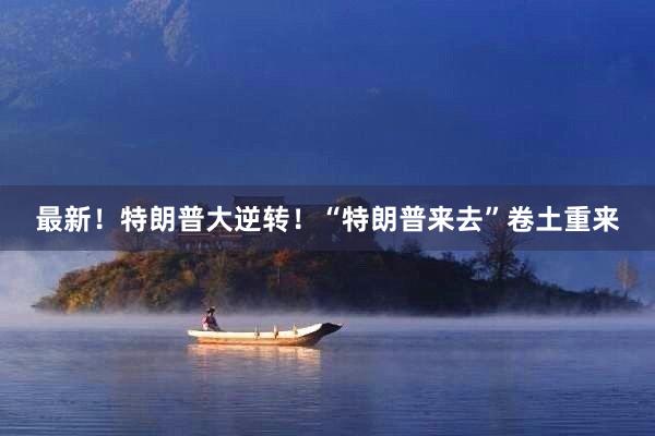 最新！特朗普大逆转！“特朗普来去”卷土重来
