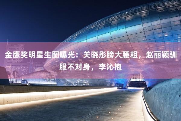 金鹰奖明星生图曝光：关晓彤膀大腰粗，赵丽颖驯服不对身，李沁抱