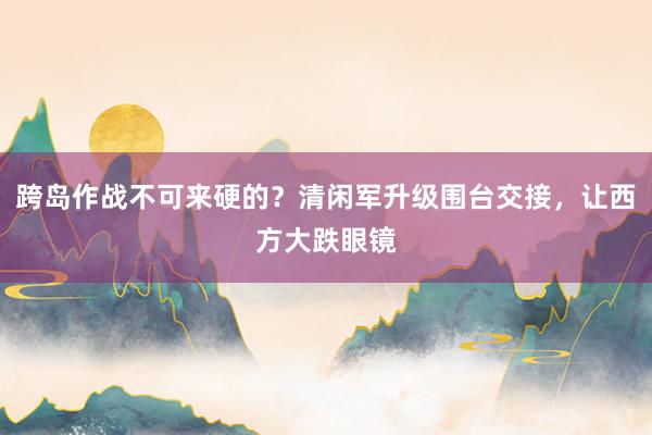 跨岛作战不可来硬的?清闲军升级围台交接,让西方大跌眼镜