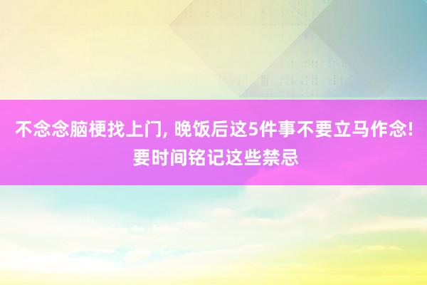 不念念脑梗找上门, 晚饭后这5件事不要立马作念! 要时间铭记这些禁忌