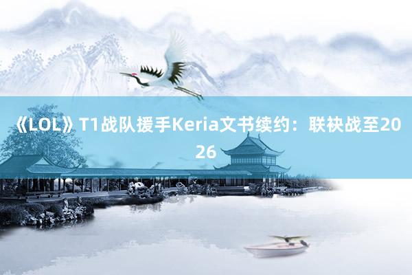 《LOL》T1战队援手Keria文书续约：联袂战至2026
