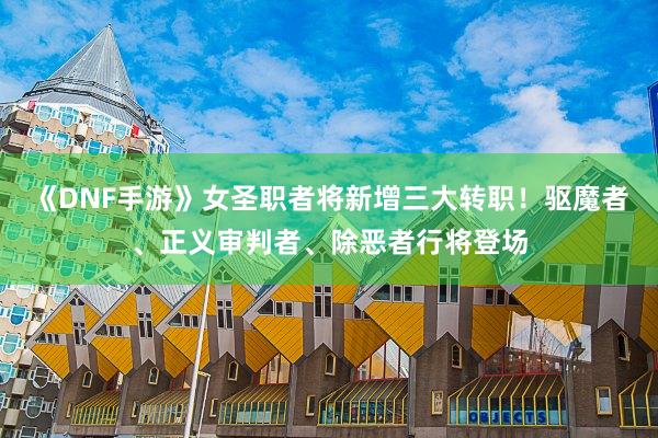 《DNF手游》女圣职者将新增三大转职！驱魔者、正义审判者、除恶者行将登场