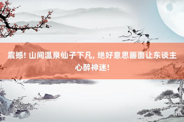 震撼! 山间温泉仙子下凡, 绝好意思画面让东谈主心醉神迷!