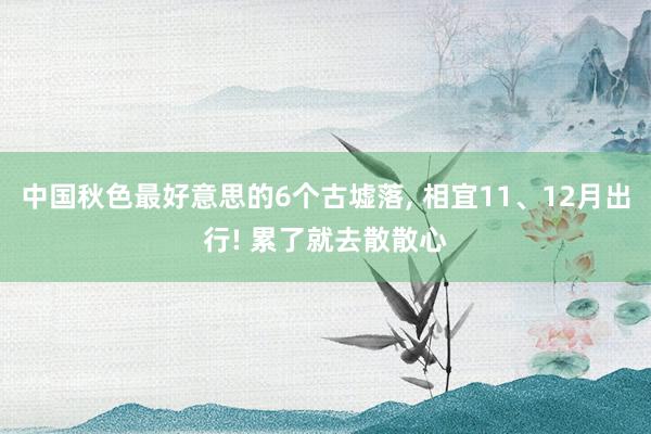 中国秋色最好意思的6个古墟落, 相宜11、12月出行! 累了就去散散心