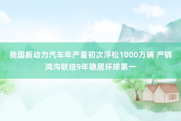 我国新动力汽车年产量初次浮松1000万辆 产销鸿沟联结9年稳居环球第一