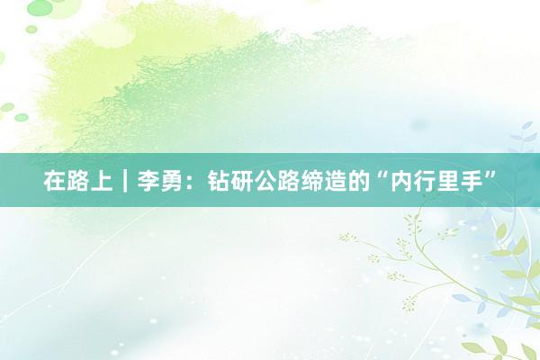 在路上|李勇:钻研公路缔造的“内行里手”