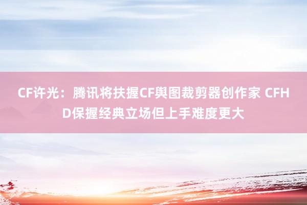 CF许光：腾讯将扶握CF舆图裁剪器创作家 CFHD保握经典立场但上手难度更大