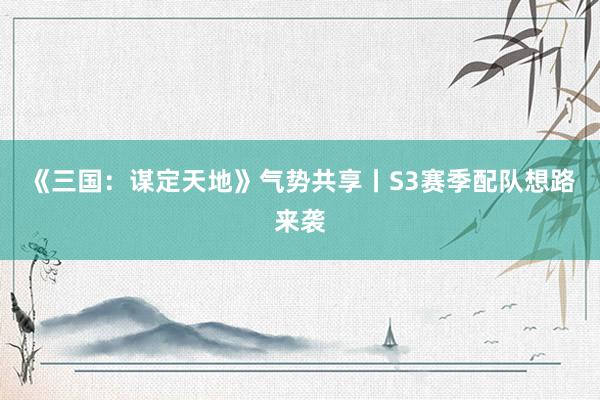 《三国:谋定天地》气势共享丨S3赛季配队想路来袭