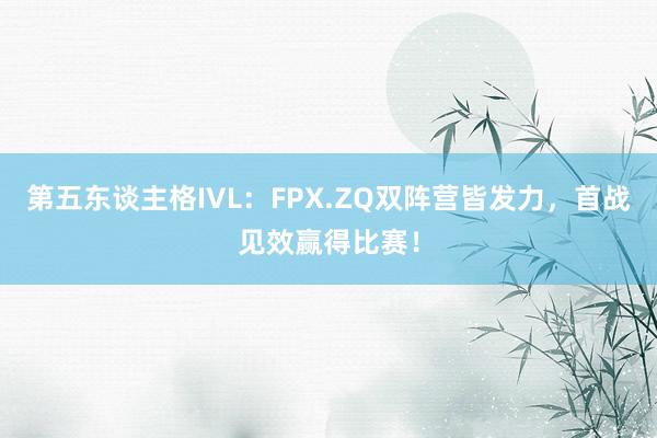 第五东谈主格IVL：FPX.ZQ双阵营皆发力，首战见效赢得比赛！