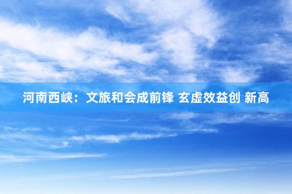 河南西峡：文旅和会成前锋 玄虚效益创 新高