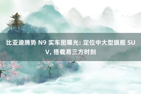 比亚迪腾势 N9 实车图曝光: 定位中大型旗舰 SUV, 搭