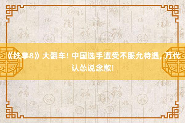 《铁拳8》大翻车! 中国选手遭受不服允待遇, 万代认怂说念歉